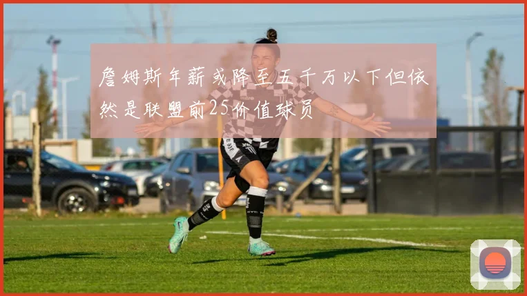 詹姆斯年薪或降至五千万以下但依然是联盟前25价值球员