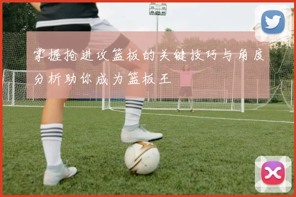 掌握抢进攻篮板的关键技巧与角度分析助你成为篮板王
