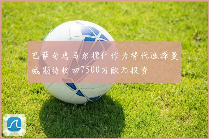 巴萨考虑马尔穆什作为替代选择曼城期待收回7500万欧元投资